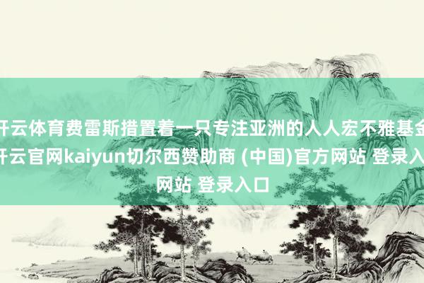 开云体育费雷斯措置着一只专注亚洲的人人宏不雅基金-开云官网kaiyun切尔西赞助商 (中国)官方网站 登录入口