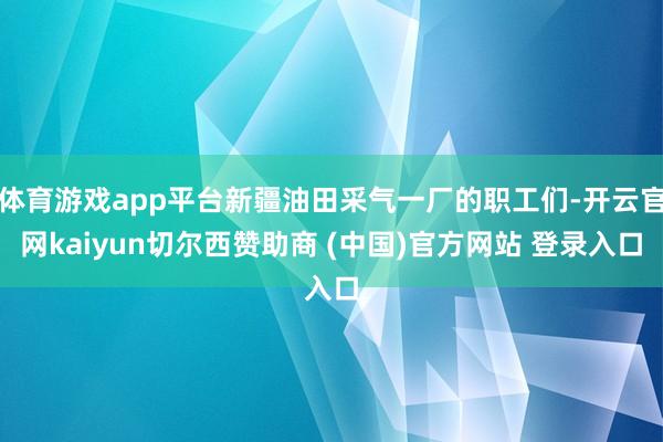 体育游戏app平台新疆油田采气一厂的职工们-开云官网kaiyun切尔西赞助商 (中国)官方网站 登录入口