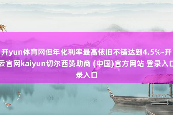 开yun体育网但年化利率最高依旧不错达到4.5%-开云官网kaiyun切尔西赞助商 (中国)官方网站 登录入口