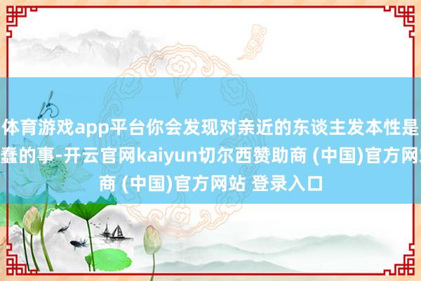体育游戏app平台你会发现对亲近的东谈主发本性是一件何等愚蠢的事-开云官网kaiyun切尔西赞助商 (中国)官方网站 登录入口