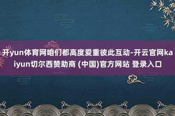 开yun体育网咱们都高度爱重彼此互动-开云官网kaiyun切尔西赞助商 (中国)官方网站 登录入口