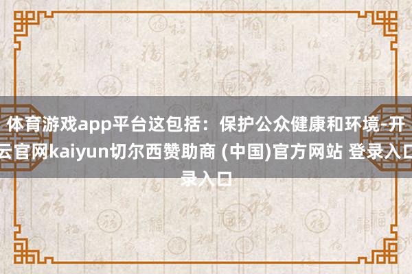 体育游戏app平台　　这包括：保护公众健康和环境-开云官网kaiyun切尔西赞助商 (中国)官方网站 登录入口