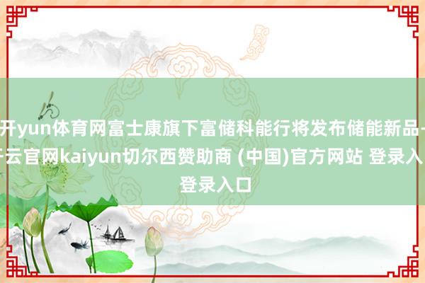 开yun体育网富士康旗下富储科能行将发布储能新品-开云官网kaiyun切尔西赞助商 (中国)官方网站 登录入口