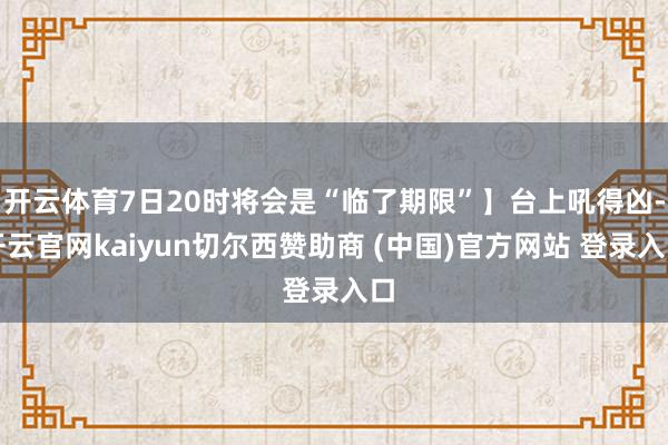 开云体育7日20时将会是“临了期限”】台上吼得凶-开云官网kaiyun切尔西赞助商 (中国)官方网站 登录入口