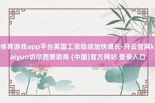 体育游戏app平台英国工资陆续加快增长-开云官网kaiyun切尔西赞助商 (中国)官方网站 登录入口