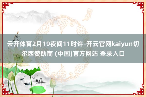 云开体育2月19夜间11时许-开云官网kaiyun切尔西赞助商 (中国)官方网站 登录入口