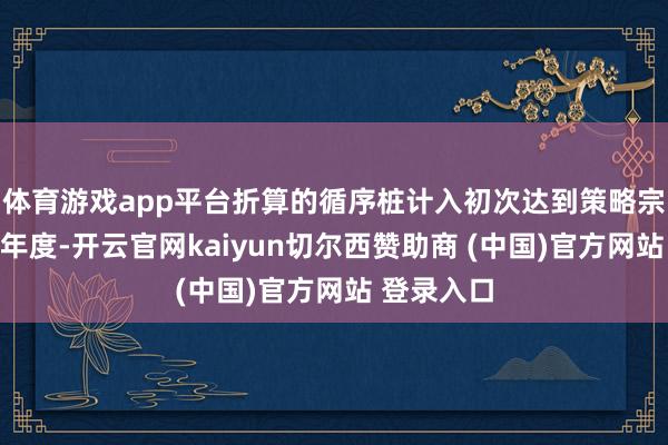 体育游戏app平台折算的循序桩计入初次达到策略宗旨要求的年度-开云官网kaiyun切尔西赞助商 (中国)官方网站 登录入口