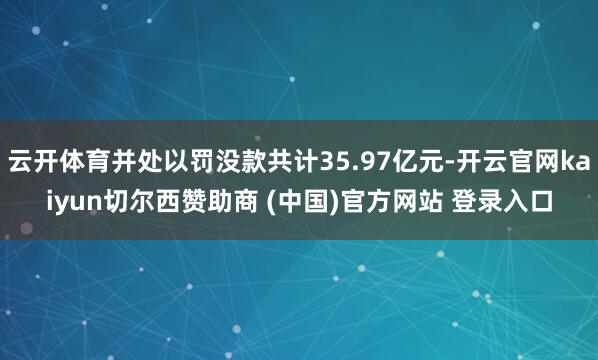 云开体育并处以罚没款共计35.97亿元-开云官网kaiyun切尔西赞助商 (中国)官方网站 登录入口