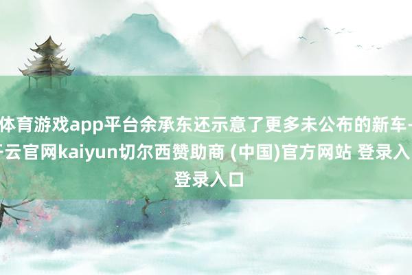 体育游戏app平台余承东还示意了更多未公布的新车-开云官网kaiyun切尔西赞助商 (中国)官方网站 登录入口