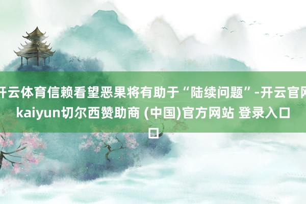 开云体育信赖看望恶果将有助于“陆续问题”-开云官网kaiyun切尔西赞助商 (中国)官方网站 登录入口