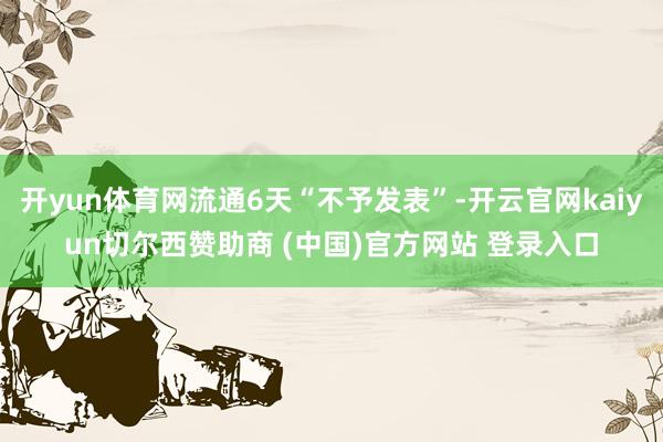 开yun体育网流通6天“不予发表”-开云官网kaiyun切尔西赞助商 (中国)官方网站 登录入口