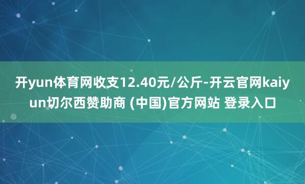 开yun体育网收支12.40元/公斤-开云官网kaiyun切尔西赞助商 (中国)官方网站 登录入口