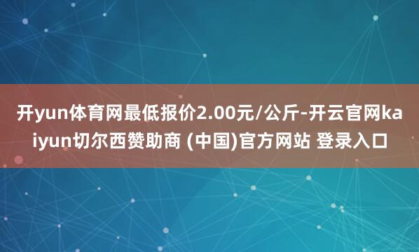 开yun体育网最低报价2.00元/公斤-开云官网kaiyun切尔西赞助商 (中国)官方网站 登录入口