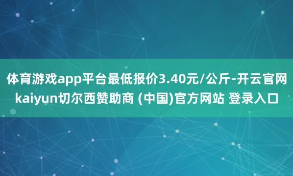 体育游戏app平台最低报价3.40元/公斤-开云官网kaiyun切尔西赞助商 (中国)官方网站 登录入口