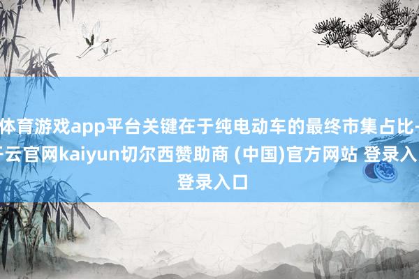 体育游戏app平台关键在于纯电动车的最终市集占比-开云官网kaiyun切尔西赞助商 (中国)官方网站 登录入口