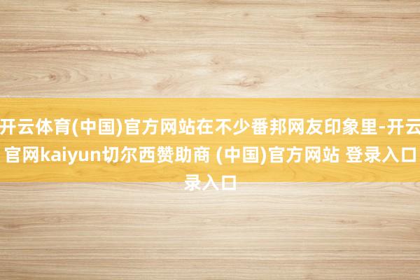 开云体育(中国)官方网站在不少番邦网友印象里-开云官网kaiyun切尔西赞助商 (中国)官方网站 登录入口