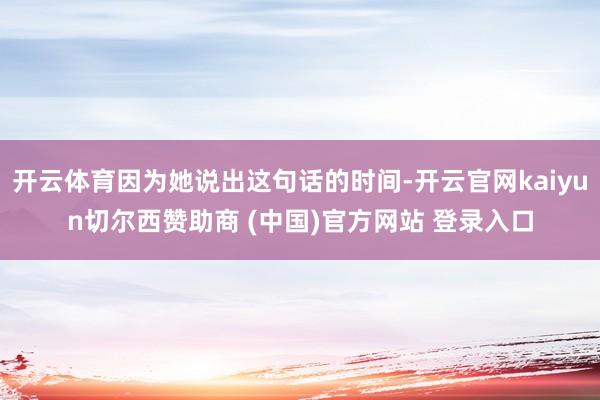 开云体育因为她说出这句话的时间-开云官网kaiyun切尔西赞助商 (中国)官方网站 登录入口