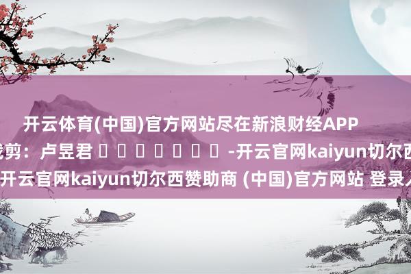 开云体育(中国)官方网站尽在新浪财经APP            						包袱裁剪：卢昱君 							-开云官网kaiyun切尔西赞助商 (中国)官方网站 登录入口