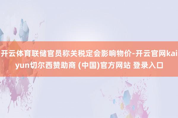 开云体育联储官员称关税定会影响物价-开云官网kaiyun切尔西赞助商 (中国)官方网站 登录入口
