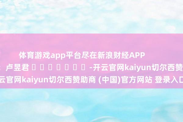 体育游戏app平台尽在新浪财经APP            						职守裁剪：卢昱君 							-开云官网kaiyun切尔西赞助商 (中国)官方网站 登录入口